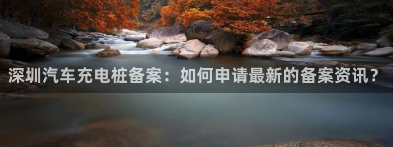 威廉体育官方app下载苹果手机：深圳汽车充电桩备案：如何申请最新的备案资讯？